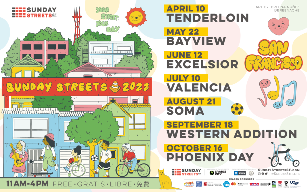 Illustration of San Francisco skyline with playful humans and the wording “Sunday Streets 2022” in the center alongside with “Your Street. Your Day” tagline. 

The listed dates for Sunday Streets, 2022:
Tenderloin: April 10th, 2022
Bayview: May 22nd, 2022
Excelsior: June 12th, 2022
Mission/Valencia: July 10th, 2022
SoMa August 21st, 2022
Western Addition: September 18th, 2022
Phoenix Day: October 16th, 2022

More info: https://www.sundaystreetssf.com/
https://livablecity.org/sunday-streets-2022/